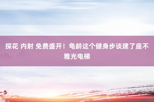 探花 内射 免费盛开！龟龄这个健身步谈建了座不雅光电梯