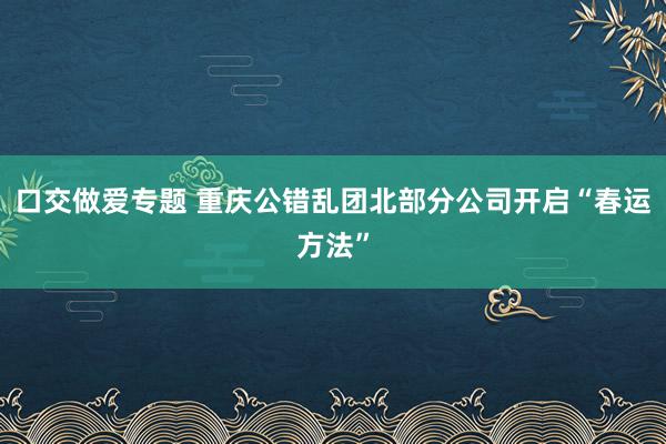 口交做爱专题 重庆公错乱团北部分公司开启“春运方法”