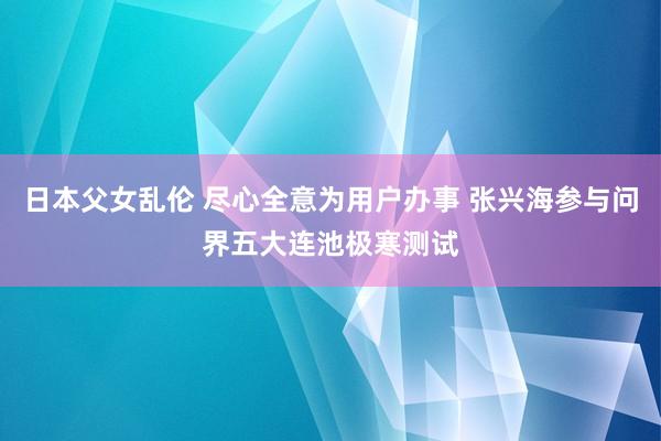 日本父女乱伦 尽心全意为用户办事 张兴海参与问界五大连池极寒测试