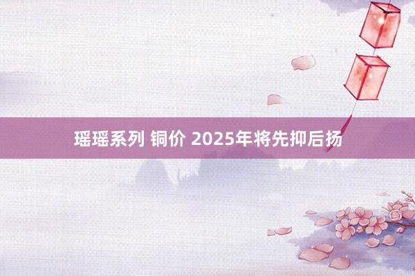 瑶瑶系列 铜价 2025年将先抑后扬