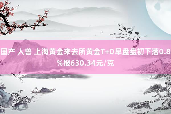 国产 人兽 上海黄金来去所黄金T+D早盘盘初下落0.8%报630.34元/克