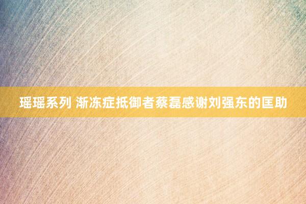 瑶瑶系列 渐冻症抵御者蔡磊感谢刘强东的匡助