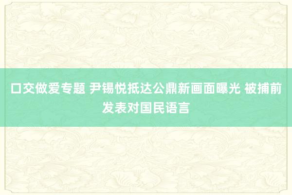 口交做爱专题 尹锡悦抵达公鼎新画面曝光 被捕前发表对国民语言