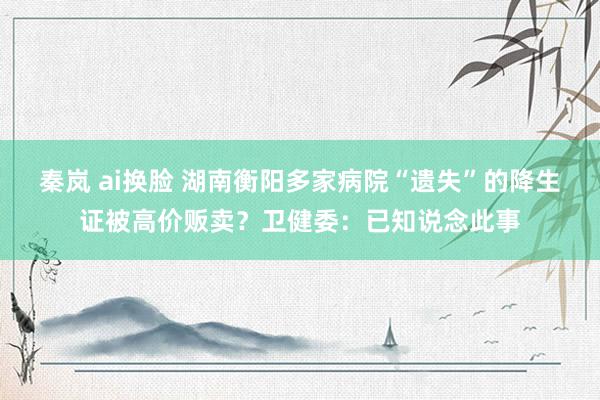 秦岚 ai换脸 湖南衡阳多家病院“遗失”的降生证被高价贩卖？卫健委：已知说念此事