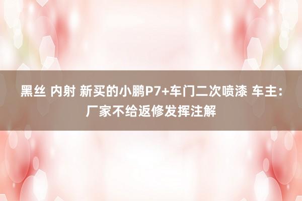 黑丝 内射 新买的小鹏P7+车门二次喷漆 车主：厂家不给返修发挥注解