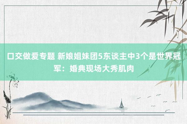 口交做爱专题 新娘姐妹团5东谈主中3个是世界冠军：婚典现场大秀肌肉