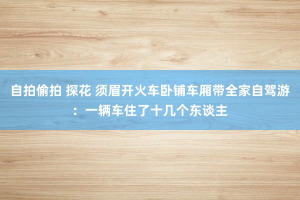 自拍偷拍 探花 须眉开火车卧铺车厢带全家自驾游：一辆车住了十几个东谈主