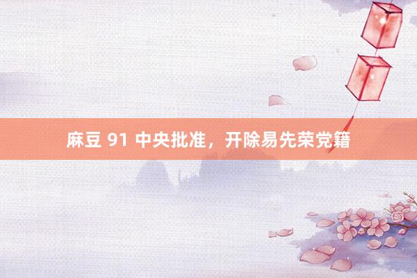麻豆 91 中央批准，开除易先荣党籍