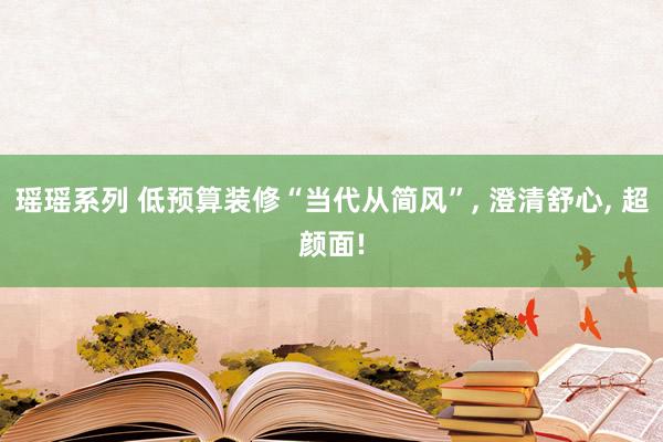 瑶瑶系列 低预算装修“当代从简风”， 澄清舒心， 超颜面!