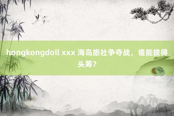 hongkongdoll xxx 海岛旅社争夺战，谁能拔得头筹？