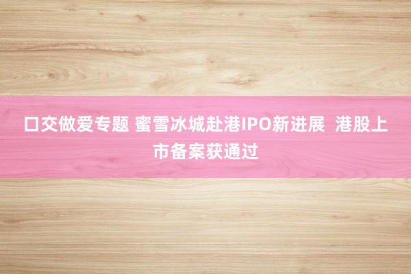 口交做爱专题 蜜雪冰城赴港IPO新进展  港股上市备案获通过