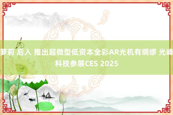 萝莉 后入 推出超微型低资本全彩AR光机有绸缪 光峰科技参展CES 2025