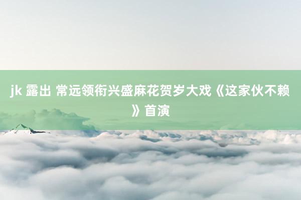 jk 露出 常远领衔兴盛麻花贺岁大戏《这家伙不赖》首演
