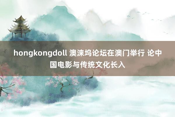 hongkongdoll 澳涞坞论坛在澳门举行 论中国电影与传统文化长入