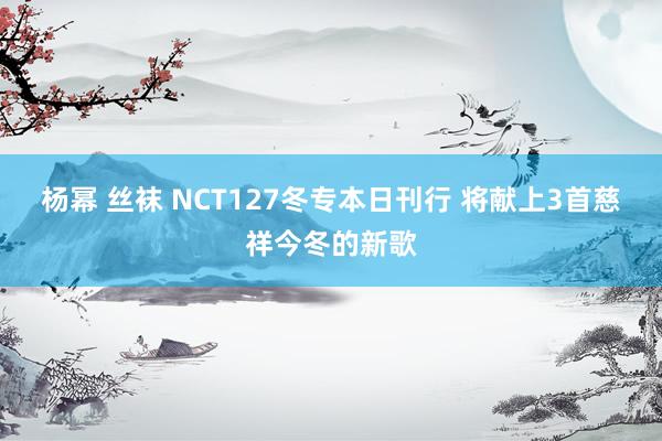 杨幂 丝袜 NCT127冬专本日刊行 将献上3首慈祥今冬的新歌