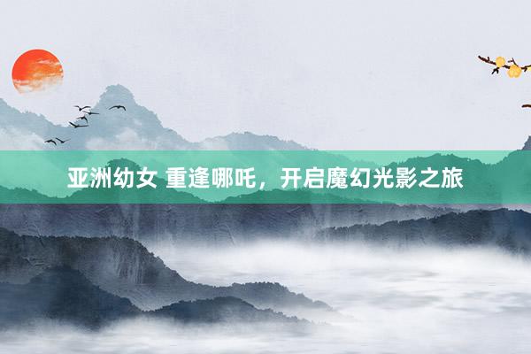 亚洲幼女 重逢哪吒，开启魔幻光影之旅