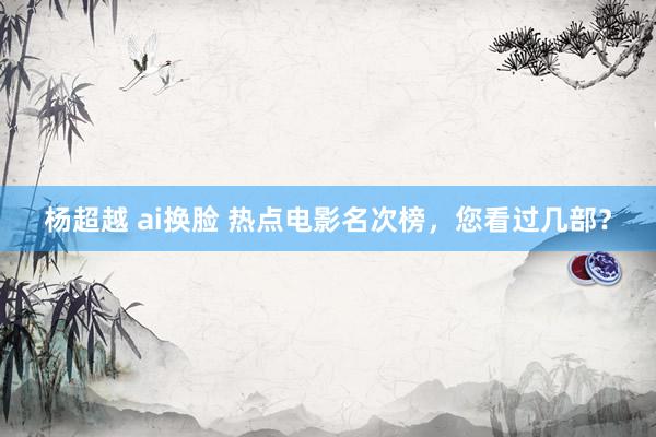 杨超越 ai换脸 热点电影名次榜，您看过几部？