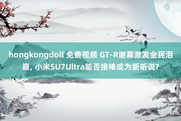 hongkongdoll 免费视频 GT-R谢幕激发全民泪崩， 小米SU7Ultra能否接棒成为新听说?