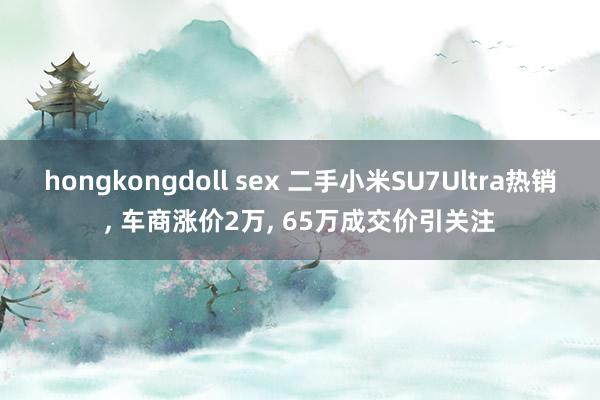 hongkongdoll sex 二手小米SU7Ultra热销， 车商涨价2万， 65万成交价引关注