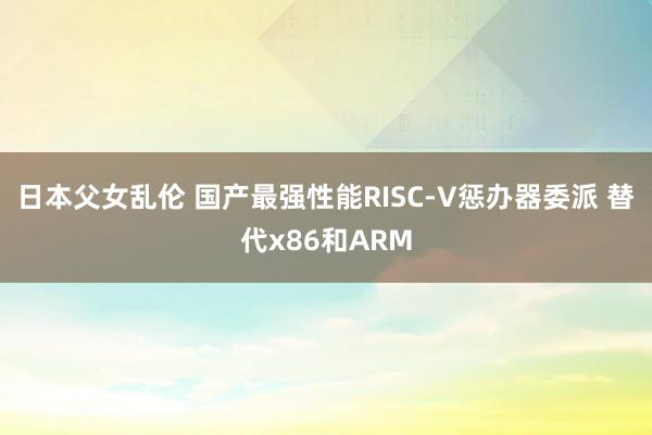日本父女乱伦 国产最强性能RISC-V惩办器委派 替代x86和ARM