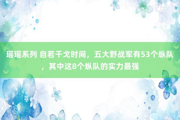 瑶瑶系列 自若干戈时间，五大野战军有53个纵队，其中这8个纵队的实力最强