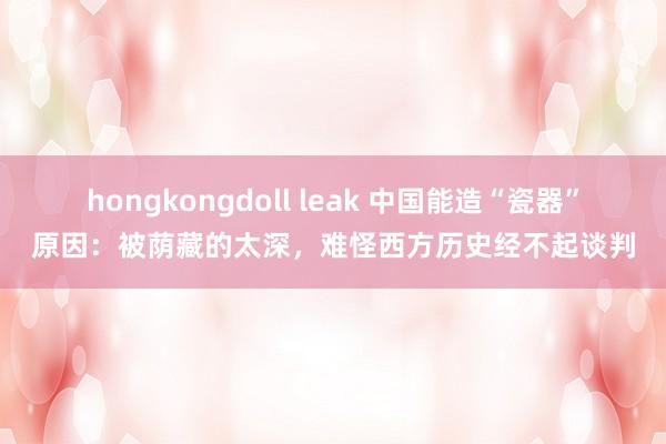 hongkongdoll leak 中国能造“瓷器”原因：被荫藏的太深，难怪西方历史经不起谈判