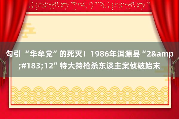 勾引 “华牟党”的死灭！1986年洱源县“2&#183;12”特大持枪杀东谈主案侦破始末