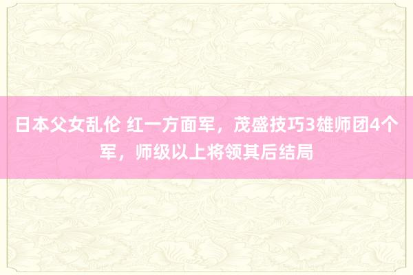 日本父女乱伦 红一方面军，茂盛技巧3雄师团4个军，师级以上将领其后结局