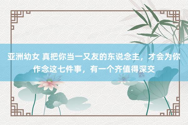 亚洲幼女 真把你当一又友的东说念主，才会为你作念这七件事，有一个齐值得深交