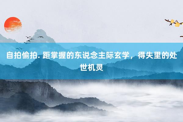 自拍偷拍. 距掌握的东说念主际玄学，得失里的处世机灵