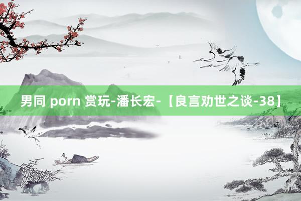 男同 porn 赏玩-潘长宏-【良言劝世之谈-38】