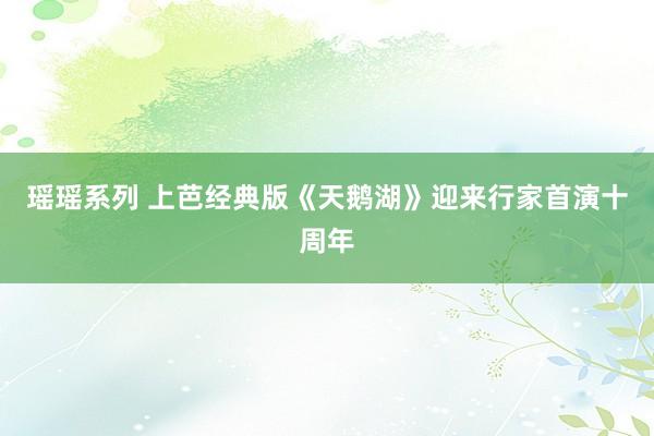 瑶瑶系列 上芭经典版《天鹅湖》迎来行家首演十周年