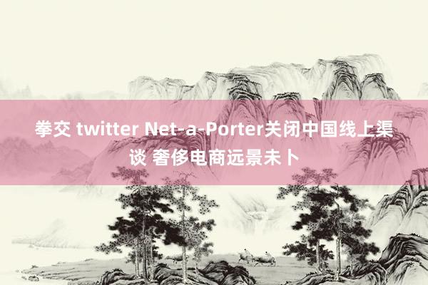 拳交 twitter Net-a-Porter关闭中国线上渠谈 奢侈电商远景未卜