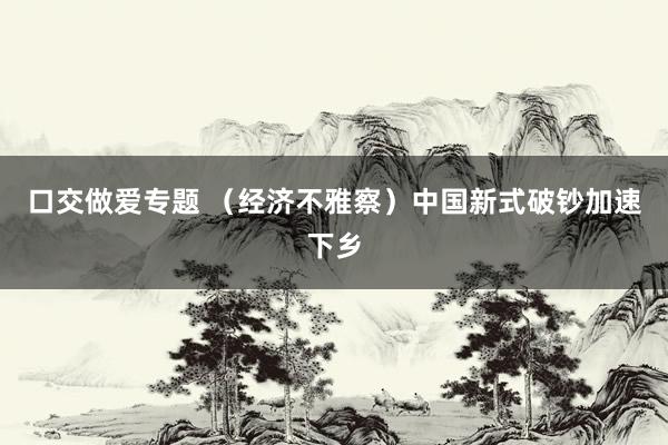 口交做爱专题 （经济不雅察）中国新式破钞加速下乡
