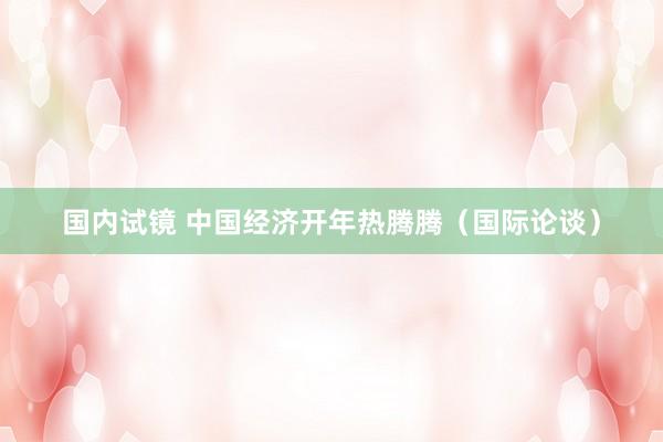 国内试镜 中国经济开年热腾腾（国际论谈）
