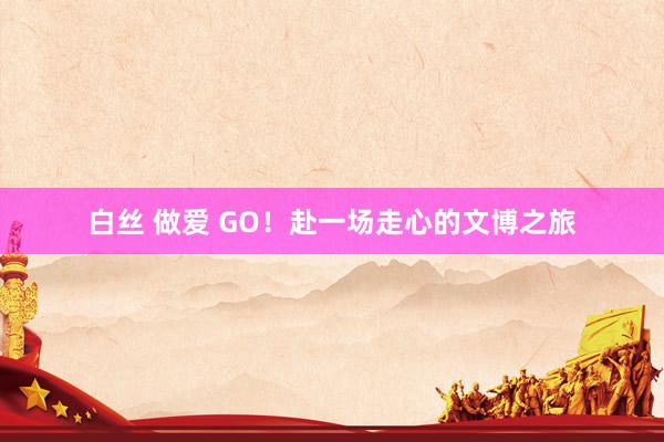 白丝 做爱 GO！赴一场走心的文博之旅