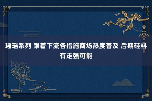 瑶瑶系列 跟着下流各措施商场热度普及 后期硅料有走强可能
