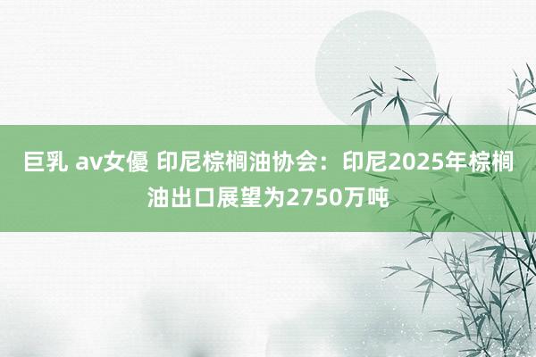 巨乳 av女優 印尼棕榈油协会：印尼2025年棕榈油出口展望为2750万吨