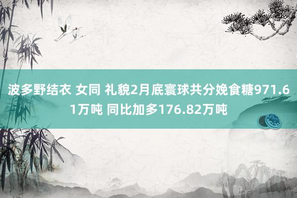 波多野结衣 女同 礼貌2月底寰球共分娩食糖971.61万吨 同比加多176.82万吨