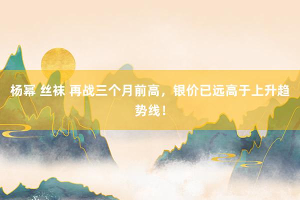 杨幂 丝袜 再战三个月前高，银价已远高于上升趋势线！