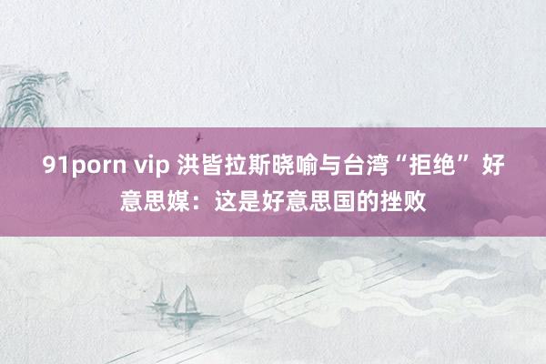 91porn vip 洪皆拉斯晓喻与台湾“拒绝” 好意思媒：这是好意思国的挫败
