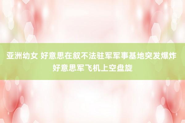 亚洲幼女 好意思在叙不法驻军军事基地突发爆炸 好意思军飞机上空盘旋