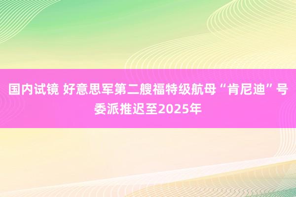 国内试镜 好意思军第二艘福特级航母“肯尼迪”号委派推迟至2025年