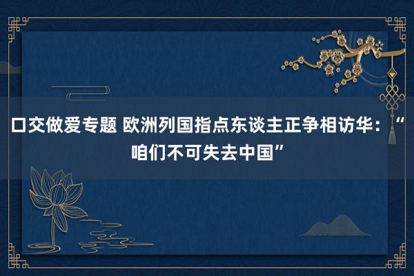口交做爱专题 欧洲列国指点东谈主正争相访华：“咱们不可失去中国”