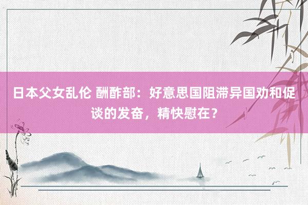 日本父女乱伦 酬酢部：好意思国阻滞异国劝和促谈的发奋，精快慰在？