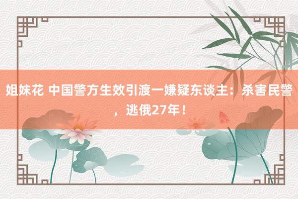 姐妹花 中国警方生效引渡一嫌疑东谈主：杀害民警，逃俄27年！