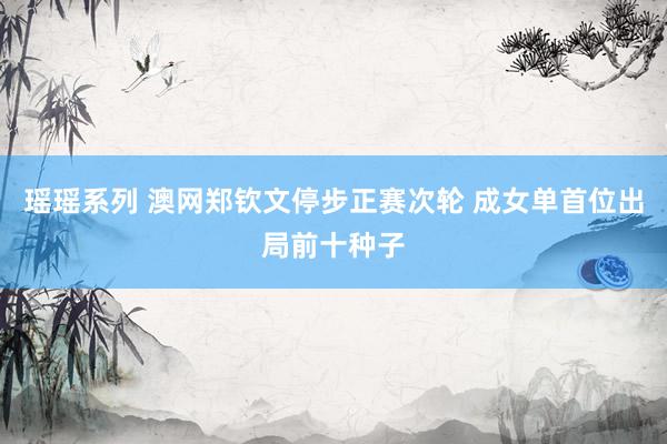 瑶瑶系列 澳网郑钦文停步正赛次轮 成女单首位出局前十种子