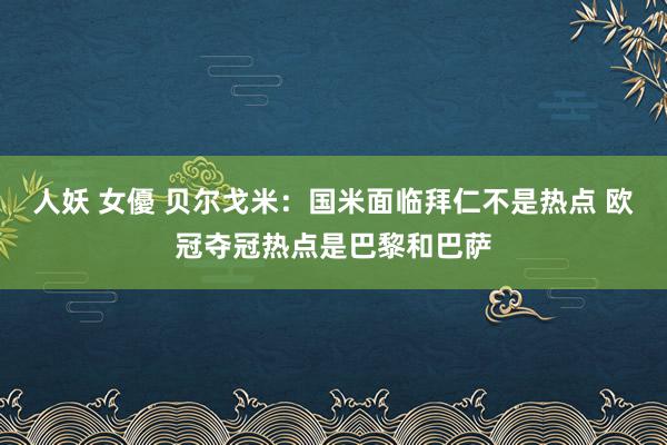 人妖 女優 贝尔戈米：国米面临拜仁不是热点 欧冠夺冠热点是巴黎和巴萨
