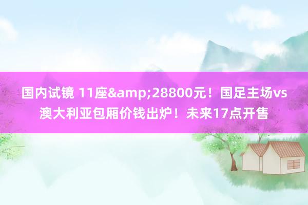 国内试镜 11座&28800元！国足主场vs澳大利亚包厢价钱出炉！未来17点开售