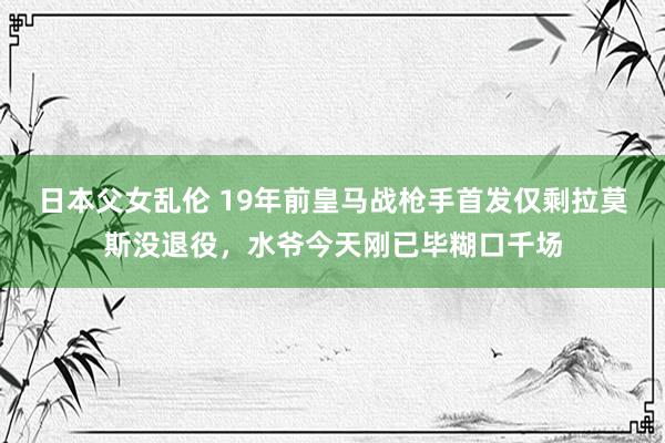 日本父女乱伦 19年前皇马战枪手首发仅剩拉莫斯没退役，水爷今天刚已毕糊口千场